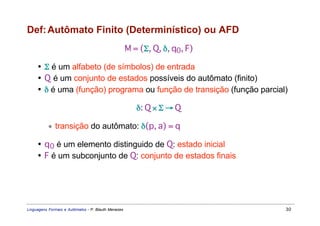 Def: Autômato Finito (Determinístico) ou AFD
                                                     M = (Σ, Q, δ, q0, F)

     • Σ é um alfabeto (de símbolos) de entrada
     • Q é um conjunto de estados possíveis do autômato (finito)
     • δ é uma (função) programa ou função de transição (função parcial)

                                                        δ: Q × Σ → Q

           ∗ transição do autômato: δ(p, a) = q

     • q 0 é um elemento distinguido de Q: estado inicial
     • F é um subconjunto de Q: conjunto de estados finais




Linguagens Formais e Autômatos - P. Blauth Menezes                          30
 