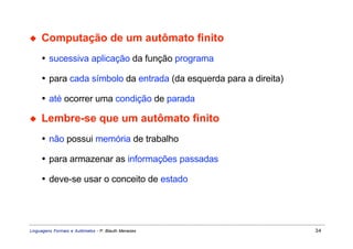◆    Computação de um autômato finito
     • sucessiva aplicação da função programa

     • para cada símbolo da entrada (da esquerda para a direita)

     • até ocorrer uma condição de parada

◆    Lembre-se que um autômato finito
     • não possui memória de trabalho

     • para armazenar as informações passadas

     • deve-se usar o conceito de estado




Linguagens Formais e Autômatos - P. Blauth Menezes                 34
 