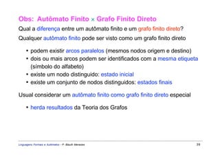 Obs: Autômato Finito × Grafo Finito Direto
Qual a diferença entre um autômato finito e um grafo finito direto?
Qualquer autômato finito pode ser visto como um grafo finito direto

     • podem existir arcos paralelos (mesmos nodos origem e destino)
     • dois ou mais arcos podem ser identificados com a mesma etiqueta
       (símbolo do alfabeto)
     • existe um nodo distinguido: estado inicial
     • existe um conjunto de nodos distinguidos: estados finais

Usual considerar um autômato finito como grafo finito direto especial

     • herda resultados da Teoria dos Grafos




Linguagens Formais e Autômatos - P. Blauth Menezes                      39
 