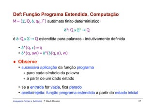 Def: Função Programa Estendida, Computação
M = (Σ, Q, δ, q0, F) autômato finito determinístico

                                                     δ*: Q × Σ* → Q

é δ: Q × Σ → Q estendida para palavras - indutivamente definida

     • δ*(q, ε) = q
     • δ*(q, aw) = δ*(δ(q, a), w)

◆    Observe
     • sucessiva aplicação da função programa
        ∗ para cada símbolo da palavra
        ∗ a partir de um dado estado

     • se a entrada for vazia, fica parado
     • aceita/rejeita: função programa estendida a partir do estado inicial
Linguagens Formais e Autômatos - P. Blauth Menezes                            41
 