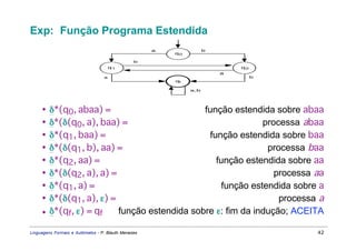 Exp: Função Programa Estendida
                                                     a              b
                                                         q0

                                                b
                                      q1                                    q2
                                                                        a
                                  a                                              b
                                                         qf

                                                              a,b




     • δ*(q0, abaa) =                        função estendida sobre abaa
     • δ*(δ(q0, a), baa) =                                  processa abaa
     • δ*(q1, baa) =                          função estendida sobre baa
     • δ*(δ(q1, b), aa) =                                    processa baa
     • δ*(q2, aa) =                             função estendida sobre aa
     • δ*(δ(q2, a), a) =                                       processa aa
     • δ*(q1, a) =                                função estendida sobre a
     • δ*(δ(q1, a), ε) =                                        processa a
     • δ*(qf, ε) = qf    função estendida sobre ε: fim da indução; ACEITA

Linguagens Formais e Autômatos - P. Blauth Menezes                                   42
 
