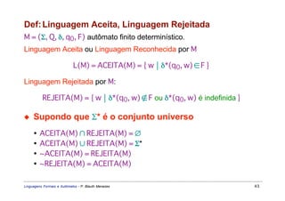 Def: Linguagem Aceita, Linguagem Rejeitada
M = (Σ, Q, δ, q0, F) autômato finito determinístico.
Linguagem Aceita ou Linguagem Reconhecida por M

                            L(M) = ACEITA(M) = { w  δ*(q0, w) ∈ F }

Linguagem Rejeitada por M:

          REJEITA(M) = { w  δ*(q0, w) ∉ F ou δ*(q0, w) é indefinida }

◆    Supondo que Σ* é o conjunto universo
     •   ACEITA(M) ∩ REJEITA(M) = ∅
     •   ACEITA(M) ∪ REJEITA(M) = Σ*
     •   ~ACEITA(M) = REJEITA(M)
     •   ~REJEITA(M) = ACEITA(M)

Linguagens Formais e Autômatos - P. Blauth Menezes                       43
 