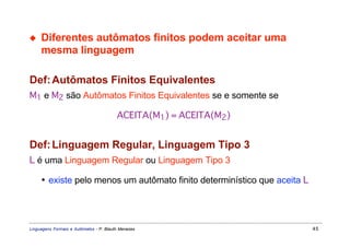 ◆    Diferentes autômatos finitos podem aceitar uma
     mesma linguagem

Def: Autômatos Finitos Equivalentes
M1 e M2 são Autômatos Finitos Equivalentes se e somente se

                                         ACEITA(M1) = ACEITA(M2)


Def: Linguagem Regular, Linguagem Tipo 3
L é uma Linguagem Regular ou Linguagem Tipo 3

     • existe pelo menos um autômato finito determinístico que aceita L




Linguagens Formais e Autômatos - P. Blauth Menezes                        45
 