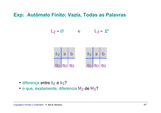 Exp: Autômato Finito: Vazia, Todas as Palavras


                                      L2 = ∅     e     L3 = Σ*




                                           δ2 a      b                     δ3 a   b

                                          q0 q0 q0                         q0 q0 q0



     • diferença entre δ2 e δ3?
     • o que, exatamente, diferencia M2 de M3?


Linguagens Formais e Autômatos - P. Blauth Menezes                                    47
 