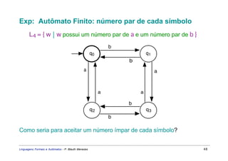 Exp: Autômato Finito: número par de cada símbolo
       L4 = { w  w possui um número par de a e um número par de b }
                                                              b
                                                     q0                   q1
                                                                  b
                                               a                               a



                                                          a           a

                                                                  b
                                                     q2                   q3
                                                              b

Como seria para aceitar um número ímpar de cada símbolo?


Linguagens Formais e Autômatos - P. Blauth Menezes                                 48
 