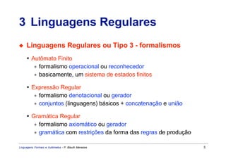 3 Linguagens Regulares
◆    Linguagens Regulares ou Tipo 3 - formalismos
     • Autômato Finito
        ∗ formalismo operacional ou reconhecedor
        ∗ basicamente, um sistema de estados finitos

     • Expressão Regular
        ∗ formalismo denotacional ou gerador
        ∗ conjuntos (linguagens) básicos + concatenação e união

     • Gramática Regular
        ∗ formalismo axiomático ou gerador
        ∗ gramática com restrições da forma das regras de produção

Linguagens Formais e Autômatos - P. Blauth Menezes                   5
 