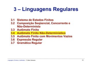 3 – Linguagens Regulares
     3.1 Sistema de Estados Finitos
     3.2 Composição Seqüencial, Concorrente e
         Não-Determinista
     3.3 Autômato Finito
     3.4 Autômato Finito Não-Determinístico
     3.5 Autômato Finito com Movimentos Vazios
     3.6 Expressão Regular
     3.7 Gramática Regular




Linguagens Formais e Autômatos - P. Blauth Menezes   51
 