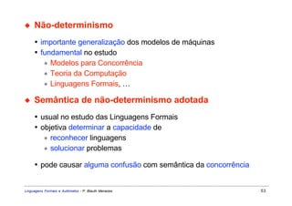 ◆    Não-determinismo
     • importante generalização dos modelos de máquinas
     • fundamental no estudo
        ∗ Modelos para Concorrência
        ∗ Teoria da Computação
        ∗ Linguagens Formais, …

◆    Semântica de não-determinismo adotada
     • usual no estudo das Linguagens Formais
     • objetiva determinar a capacidade de
        ∗ reconhecer linguagens
        ∗ solucionar problemas

     • pode causar alguma confusão com semântica da concorrência


Linguagens Formais e Autômatos - P. Blauth Menezes                 53
 