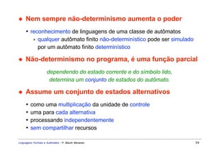 ◆    Nem sempre não-determinismo aumenta o poder
     • reconhecimento de linguagens de uma classe de autômatos
        ∗ qualquer autômato finito não-determinístico pode ser simulado
          por um autômato finito determinístico

◆    Não-determinismo no programa, é uma função parcial
                     dependendo do estado corrente e do símbolo lido,
                      determina um conjunto de estados do autômato.

◆    Assume um conjunto de estados alternativos
     •   como uma multiplicação da unidade de controle
     •   uma para cada alternativa
     •   processando independentemente
     •   sem compartilhar recursos

Linguagens Formais e Autômatos - P. Blauth Menezes                        54
 