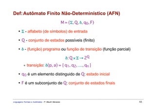 Def: Autômato Finito Não-Determinístico (AFN)
                                                     M = (Σ, Q, δ, q0, F)

     • Σ - alfabeto (de símbolos) de entrada

     • Q - conjunto de estados possíveis (finito)

     • δ - (função) programa ou função de transição (função parcial)

                                                       δ: Q × Σ → 2Q
           ∗ transição: δ(p, a) = { q1, q2, …, qn }

     • q 0 é um elemento distinguido de Q: estado inicial

     • F é um subconjunto de Q: conjunto de estados finais



Linguagens Formais e Autômatos - P. Blauth Menezes                          55
 