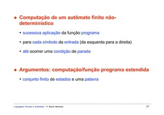 ◆    Computação de um autômato finito não-
     determinístico
     • sucessiva aplicação da função programa

     • para cada símbolo da entrada (da esquerda para a direita)

     • até ocorrer uma condição de parada



◆    Argumentos: computação/função programa estendida
     • conjunto finito de estados e uma palavra




Linguagens Formais e Autômatos - P. Blauth Menezes                 57
 