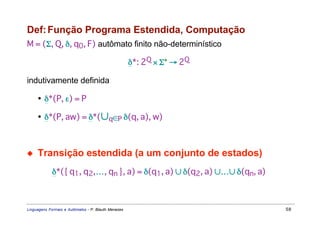 Def: Função Programa Estendida, Computação
M = (Σ, Q, δ, q0, F) autômato finito não-determinístico

                                                     δ*: 2Q × Σ* → 2Q

indutivamente definida

     • δ*(P, ε) = P

     • δ*(P, aw) = δ*(∪q∈P δ(q, a), w)



◆    Transição estendida (a um conjunto de estados)
             δ*({ q1, q2,…, qn }, a) = δ(q1, a) ∪ δ(q2, a) ∪…∪ δ(qn, a)



Linguagens Formais e Autômatos - P. Blauth Menezes                        58
 