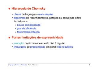 ◆    Hierarquia de Chomsky
     • classe de linguagens mais simples
     • algoritmos de reconhecimento, geração ou conversão entre
       formalismos
        ∗ pouca complexidade
        ∗ grande eficiência
        ∗ fácil implementação

◆    Fortes limitações de expressividade
     • exemplo: duplo balanceamento não é regular.
     • linguagens de programação em geral: não-regulares




Linguagens Formais e Autômatos - P. Blauth Menezes                6
 