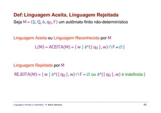 Def: Linguagem Aceita, Linguagem Rejeitada
Seja M = (Σ, Q, δ, q0, F) um autômato finito não-determinístico


Linguagem Aceita ou Linguagem Reconhecida por M

                      L(M) = ACEITA(M) = { w  δ*({ q0 }, w) ∩ F ≠ ∅ }



Linguagem Rejeitada por M

REJEITA(M) = { w  δ*({ q0 }, w) ∩ F = ∅ ou δ*({ q0 }, w) é indefinida }




Linguagens Formais e Autômatos - P. Blauth Menezes                       60
 