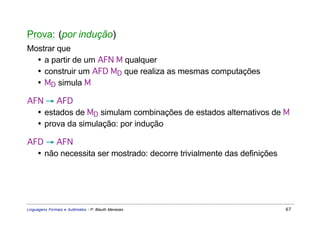 Prova: (por indução)
Mostrar que
  • a partir de um AFN M qualquer
  • construir um AFD MD que realiza as mesmas computações
  • MD simula M

AFN → AFD
  • estados de MD simulam combinações de estados alternativos de M
  • prova da simulação: por indução

AFD → AFN
  • não necessita ser mostrado: decorre trivialmente das definições




Linguagens Formais e Autômatos - P. Blauth Menezes                    67
 