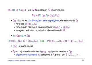 M = (Σ, Q, δ, q0, F) um AFN qualquer. AFD construído

                                            MD = (Σ, QD, δD, 〈q0〉, FD)

     • QD - todas as combinações, sem repetições, de estados de Q
        ∗ notação 〈q1q 2…qn〉
        ∗ ordem não distingue combinações: 〈quq v 〉 = 〈qv q u〉
        ∗ imagem de todos os estados alternativos de M

     • δD: QD × Σ → QD

 δD(〈q1…qn〉, a) = 〈p1…pm〉                            sse   δ*({ q1, …, qn }, a) = { p1, …, pm }

     • 〈q0〉 - estado inicial

     • FD - conjunto de estados 〈q1q 2…qn〉 pertencentes a QD
        ∗ alguma componente qi pertence a F, para i em { 1, 2, …, n }

Linguagens Formais e Autômatos - P. Blauth Menezes                                           68
 