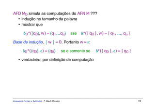 AFD MD simula as computações do AFN M ???
  • indução no tamanho da palavra
  • mostrar que

           δD*(〈q0〉, w) = 〈q1…qu〉                        sse   δ*({ q0 }, w) = { q1, …, qu }

Base de indução.  w  = 0. Portanto w = ε:

          δD*(〈q0〉, ε) = 〈q0〉                        se e somente se   δ*({ q0 }, ε) = { q0 }

     • verdadeiro, por definição de computação




Linguagens Formais e Autômatos - P. Blauth Menezes                                              69
 