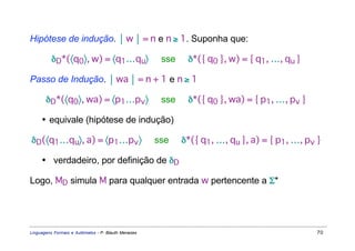 Hipótese de indução.  w  = n e n ≥ 1. Suponha que:

          δD*(〈q0〉, w) = 〈q1…qu〉                      sse    δ*({ q0 }, w) = { q1, …, qu }

Passo de Indução.  wa  = n + 1 e n ≥ 1

       δD*(〈q0〉, wa) = 〈p1…pv 〉                       sse    δ*({ q0 }, wa) = { p1, …, pv }

     • equivale (hipótese de indução)

δD(〈q1…qu〉, a) = 〈p1…pv 〉                            sse    δ*({ q1, …, qu }, a) = { p1, …, pv }

     • verdadeiro, por definição de δD

Logo, MD simula M para qualquer entrada w pertencente a Σ*




Linguagens Formais e Autômatos - P. Blauth Menezes                                            70
 