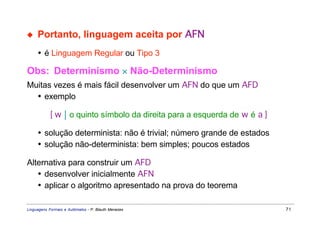 ◆    Portanto, linguagem aceita por AFN
     • é Linguagem Regular ou Tipo 3

Obs: Determinismo × Não-Determinismo
Muitas vezes é mais fácil desenvolver um AFN do que um AFD
  • exemplo

           { w  o quinto símbolo da direita para a esquerda de w é a }

     • solução determinista: não é trivial; número grande de estados
     • solução não-determinista: bem simples; poucos estados

Alternativa para construir um AFD
   • desenvolver inicialmente AFN
   • aplicar o algoritmo apresentado na prova do teorema

Linguagens Formais e Autômatos - P. Blauth Menezes                        71
 