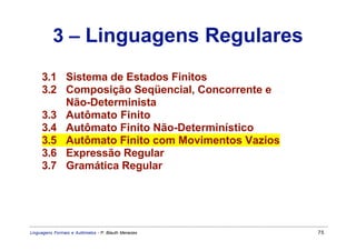 3 – Linguagens Regulares
     3.1 Sistema de Estados Finitos
     3.2 Composição Seqüencial, Concorrente e
         Não-Determinista
     3.3 Autômato Finito
     3.4 Autômato Finito Não-Determinístico
     3.5 Autômato Finito com Movimentos Vazios
     3.6 Expressão Regular
     3.7 Gramática Regular




Linguagens Formais e Autômatos - P. Blauth Menezes   75
 