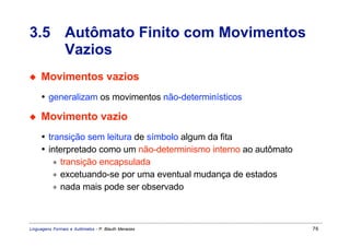 3.5 Autômato Finito com Movimentos
    Vazios
◆    Movimentos vazios
     • generalizam os movimentos não-determinísticos

◆    Movimento vazio
     • transição sem leitura de símbolo algum da fita
     • interpretado como um não-determinismo interno ao autômato
         ∗ transição encapsulada
         ∗ excetuando-se por uma eventual mudança de estados
         ∗ nada mais pode ser observado



Linguagens Formais e Autômatos - P. Blauth Menezes                 76
 