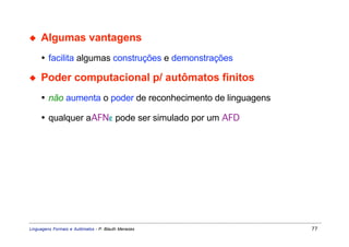 ◆    Algumas vantagens
     • facilita algumas construções e demonstrações

◆    Poder computacional p/ autômatos finitos
     • não aumenta o poder de reconhecimento de linguagens

     • qualquer aAFNε pode ser simulado por um AFD




Linguagens Formais e Autômatos - P. Blauth Menezes           77
 