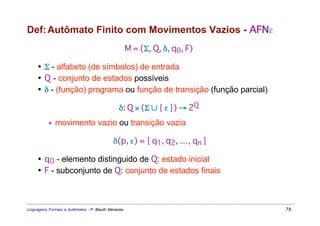 Def: Autômato Finito com Movimentos Vazios - AFNε
                                                     M = (Σ, Q, δ, q0, F)

     • Σ - alfabeto (de símbolos) de entrada
     • Q - conjunto de estados possíveis
     • δ - (função) programa ou função de transição (função parcial)

                                               δ: Q × (Σ ∪ { ε }) → 2Q
           ∗ movimento vazio ou transição vazia

                                            δ(p, ε) = { q1, q2, …, qn }

     • q 0 - elemento distinguido de Q: estado inicial
     • F - subconjunto de Q: conjunto de estados finais



Linguagens Formais e Autômatos - P. Blauth Menezes                          78
 
