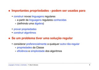 ◆    Importantes propriedades - podem ser usadas para
     • construir novas linguagens regulares
        ∗ a partir de linguagens regulares conhecidas
        ∗ (definindo uma álgebra)

     • provar propriedades
     • construir algoritmos

◆    Se um problema tiver uma solução regular
     • considerar preferencialmente a qualquer outra não-regular
        ∗ propriedades da Classe
        ∗ eficiência e simplicidade dos algoritmos




Linguagens Formais e Autômatos - P. Blauth Menezes                 8
 