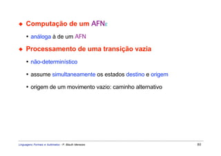 ◆    Computação de um AFNε
     • análoga à de um AFN

◆    Processamento de uma transição vazia
     • não-determinístico

     • assume simultaneamente os estados destino e origem

     • origem de um movimento vazio: caminho alternativo




Linguagens Formais e Autômatos - P. Blauth Menezes          80
 