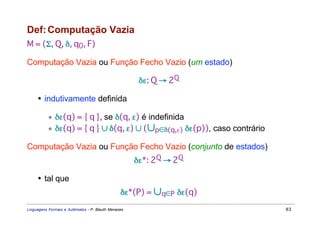 Def: Computação Vazia
M = (Σ, Q, δ, q0, F)

Computação Vazia ou Função Fecho Vazio (um estado)

                                                      δε: Q → 2Q

     • indutivamente definida

           ∗ δε(q) = { q }, se δ(q, ε) é indefinida
           ∗ δε(q) = { q } ∪ δ(q, ε) ∪ (∪p∈δ(q,ε) δε(p)), caso contrário

Computação Vazia ou Função Fecho Vazio (conjunto de estados)
                                                     δε*: 2Q → 2Q

     • tal que
                                                δε*(P) = ∪q∈P δε(q)
Linguagens Formais e Autômatos - P. Blauth Menezes                         83
 