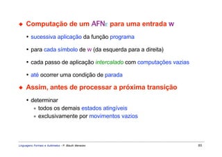 ◆    Computação de um AFNε para uma entrada w
     • sucessiva aplicação da função programa

     • para cada símbolo de w (da esquerda para a direita)

     • cada passo de aplicação intercalado com computações vazias

     • até ocorrer uma condição de parada

◆    Assim, antes de processar a próxima transição
     • determinar
        ∗ todos os demais estados atingíveis
        ∗ exclusivamente por movimentos vazios




Linguagens Formais e Autômatos - P. Blauth Menezes                  85
 