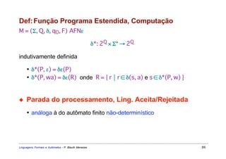 Def: Função Programa Estendida, Computação
M = (Σ, Q, δ, q0, F) AFNε

                                                     δ*: 2Q × Σ* → 2Q

indutivamente definida

     • δ*(P, ε) = δε(P)
     • δ*(P, wa) = δε(R) onde R = { r  r ∈ δ(s, a) e s ∈ δ*(P, w) }


◆    Parada do processamento, Ling. Aceita/Rejeitada
     • análoga à do autômato finito não-determinístico




Linguagens Formais e Autômatos - P. Blauth Menezes                      86
 