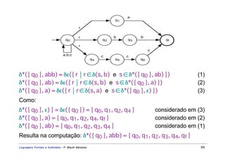 a
                                                               q1

                                            ε

                                            ε                  b         b
                                  q0                      q2        q3               qf
                                            ε
                                                                              c
                                a,b,c                     c         c
                                                     q4        q5        q6



δ*({ q0 }, abb) = δε({ r  r ∈ δ(s, b) e s ∈ δ*({ q0 }, ab) })                                   (1)
δ*({ q0 }, ab) = δε({ r  r ∈ δ(s, b) e s ∈ δ*({ q0 }, a) })                                     (2)
δ*({ q0 }, a) = δε({ r  r ∈ δ(s, a) e s ∈ δ*({ q0 }, ε) })                                      (3)
Como:
δ*({ q0 }, ε) } = δε({ q0 }) = { q0, q1, q2, q4 }                                 considerado em (3)
δ*({ q0 }, a) = { q0, q1, q2, q4, qf }                                            considerado em (2)
δ*({ q0 }, ab) = { q0, q1, q2, q3, q4 }                                           considerado em (1)
Resulta na computação: δ*({ q0 }, abb) = { q0, q1, q2, q3, q4, qf }
Linguagens Formais e Autômatos - P. Blauth Menezes                                                88
 