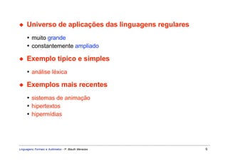 ◆    Universo de aplicações das linguagens regulares
     • muito grande
     • constantemente ampliado

◆    Exemplo típico e simples
     • análise léxica

◆    Exemplos mais recentes
     • sistemas de animação
     • hipertextos
     • hipermídias




Linguagens Formais e Autômatos - P. Blauth Menezes     9
 