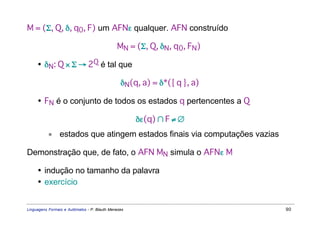 M = (Σ, Q, δ, q0, F) um AFNε qualquer. AFN construído

                                              MN = (Σ, Q, δN, q0, FN)

     • δN: Q × Σ → 2Q é tal que

                                                δN(q, a) = δ*({ q }, a)

     • FN é o conjunto de todos os estados q pertencentes a Q

                                                     δε(q) ∩ F ≠ ∅
           ∗    estados que atingem estados finais via computações vazias

Demonstração que, de fato, o AFN MN simula o AFNε M

     • indução no tamanho da palavra
     • exercício


Linguagens Formais e Autômatos - P. Blauth Menezes                          90
 