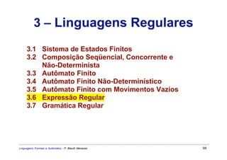 3 – Linguagens Regulares
     3.1 Sistema de Estados Finitos
     3.2 Composição Seqüencial, Concorrente e
         Não-Determinista
     3.3 Autômato Finito
     3.4 Autômato Finito Não-Determinístico
     3.5 Autômato Finito com Movimentos Vazios
     3.6 Expressão Regular
     3.7 Gramática Regular




Linguagens Formais e Autômatos - P. Blauth Menezes   98
 
