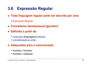 3.6 Expressão Regular
◆    Toda linguagem regular pode ser descrita por uma
     • Expressão Regular

◆    Formalismo denotacional (gerador)
◆    Definida a partir de
     • conjuntos (linguagens) básicos
     • concatenação e união

◆    Adequadas para a comunicação
     • humano × humano
     • humano × máquina

Linguagens Formais e Autômatos - P. Blauth Menezes      99
 