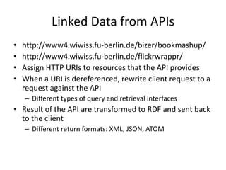 Linked Data from APIshttp://www4.wiwiss.fu-berlin.de/bizer/bookmashup/http://www4.wiwiss.fu-berlin.de/flickrwrappr/ Assign HTTP URIs to resources that the API providesWhen a URI is dereferenced, rewrite client request to a request against the APIDifferent types of query and retrieval interfacesResult of the API are transformed to RDF and sent back to the clientDifferent return formats: XML, JSON, ATOM