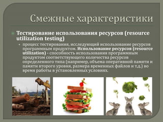  Тестирование использования ресурсов (resource 
utilization testing) 
• процесс тестирования, исследующий использование ресурсов 
программным продуктом. Использование ресурсов (resource 
utilization) - способность использования программным 
продуктом соответствующего количества ресурсов 
определенного типа (например, объема оперативной памяти и 
памяти второго уровня, размера временных файлов и т.д.) во 
время работы в установленных условиях. 
 