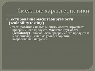  Тестирование масштабируемости 
(scalability testing) 
• тестирование с целью оценить масштабируемость 
программного продукта. Масштабируемость 
(scalability) – способность программного продукта к 
модернизации с целью удовлетворения 
возрастающей нагрузки. 
 