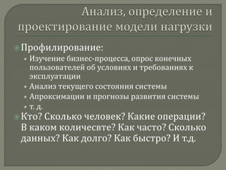  Профилирование: 
• Изучение бизнес-процесса, опрос конечных 
пользователей об условиях и требованиях к 
эксплуатации 
• Анализ текущего состояния системы 
• Апроксимации и прогнозы развития системы 
• т. д. 
 Кто? Сколько человек? Какие операции? 
В каком количесвте? Как часто? Сколько 
данных? Как долго? Как быстро? И т.д. 
 