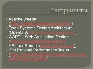 Apache Jmeter 
(http://jakarta.apache.org/jmeter/) 
Open Systems Testing Architecture 
(OpenSTA, http://www.opensta.org/) 
WAPT – Web Application Testing 
(http://www.loadtestingtool.com) 
HP LoadRunner (www.mercury.com) 
IBM Rational Performance Tester 
(http://www.interface.ru/fset.asp?Url=/rati 
onal/PerfomTest.htm) 
 