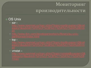  OS Unix 
• sar - 
http://www.opennet.ru/man.shtml?topic=sar&russian=0&cat 
egory=&submit=%F0%CF%CB%C1%DA%C1%D4%D8+m 
an 
• http://www.ibm.com/developerworks/ru/library/au-unix-perfmonsar/ 
index.html 
• top - 
http://www.opennet.ru/man.shtml?topic=top&russian=0&cat 
egory=&submit=%F0%CF%CB%C1%DA%C1%D4%D8+m 
an 
• vmstat – 
http://www.opennet.ru/man.shtml?topic=vmstat&russian=0& 
category=&submit=%F0%CF%CB%C1%DA%C1%D4%D8 
+man 
 