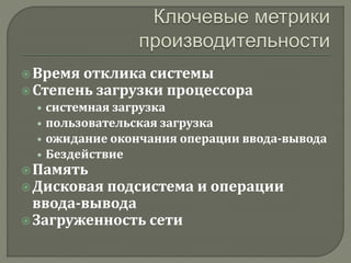  Время отклика системы 
 Степень загрузки процессора 
• системная загрузка 
• пользовательская загрузка 
• ожидание окончания операции ввода-вывода 
• Бездействие 
 Память 
 Дисковая подсистема и операции 
ввода-вывода 
 Загруженность сети 
 