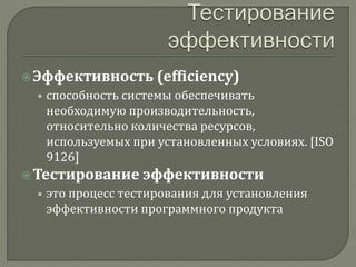  Эффективность (efficiency) 
• способность системы обеспечивать 
необходимую производительность, 
относительно количества ресурсов, 
используемых при установленных условиях. [ISO 
9126] 
 Тестирование эффективности 
• это процесс тестирования для установления 
эффективности программного продукта 
 