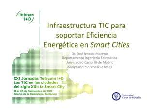 Infraestructura TIC para 
    soportar Eficiencia 
Energética en Smart Cities
           Dr. José Ignacio Moreno
     Departamento Ingeniería Telemática
       Universidad Carlos III de Madrid
        joseignacio.moreno@uc3m.es
 