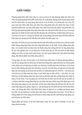 4
GIỚI THIỆU
Phương pháp biểu diễn thưa (Sparse represetation) là một phương pháp đại diện tiêu
biểu cho phương pháp biểu diễn tuyến tính [5] và đã được chứng minh là giải pháp mạnh
mẽ cho nhiều lĩnh vực ứng dụng, đặc biệt là xử lý tín hiệu, xử lý hình ảnh, học máy, thị
giác máy tính. Biểu diễn thưa cho thấy tiềm năng phát triển cho nhiều bài toán về ảnh
như khử nhiễu ảnh, nén ảnh, khôi phục ảnh, phân loại hình ảnh, phân vùng hình ảnh. Sự
kết hợp giữa phương pháp biểu diễn thưa dựa trên một bộ từ điển (Dictionary learning)
được học từ chính tín hiệu mẫu ban đầu đã giúp cho mô hình học từ điển thưa (Dictionary
learning and sparse coding) trở thành một trong những mô hình mạnh để biểu diễn tín
hiệu được ưa chuộng từ khi bắt đầu hình thành cho đến ngày nay.
Ban đầu, mô hình chỉ quan tâm đến lớp bài toán biểu diễn lại tín hiệu một cách thưa thớt
nhất nhưng cũng phải đảm bảo khả năng khôi phục là tốt nhất. Trong những năm gần
đây, với sự phát triển của khoa học kỹ thuật cũng như những đòi hỏi từ ứng dụng thực
tế, các nhà nghiên cứu về mô hình học từ điển thưa đã cải tiến mô hình cổ điển thành
những mô hình có tính cạnh tranh trong việc giải quyết những bài toán phân loại/nhận
dạng, đặc biệt là phân loại/nhận dạng ảnh số.
Trong luận văn này, tôi tìm hiểu về lý thuyết biểu diễn thưa và những phương pháp cơ
bản để xây dựng một mô hình học từ điển thưa đồng thời cũng trình bày hai hướng phát
triển chính của mô hình học từ điển: mô hình học từ điển đảm bảo tính thưa và mô hình
học từ điển không cần đảm bảo tính thưa. Sau đó, tôi triển khai cài đặt hai mô hình đại
diện cho hai hướng là mô hình học từ điển với nhãn phù hợp (LC-KSVD) – tiêu biểu cho
mô hình học từ điển đảm bảo thưa và mô hình cặp từ điển (DPL) – tiêu biểu cho mô
hình học từ điển không đảm bảo thưa trên bộ dữ liệu ảnh thóc giống được thu nhận từ
thực tế Việt Nam. Việc áp dụng các mô hình học từ điển trên bộ dữ liệu ký tự biển số
xe (được trình bày trong phần Phụ lục của luận văn này) nhằm mục đích đánh giá sơ bộ
khả năng ứng dụng của các mô hình với bài toán nhận dạng ảnh để làm tiền đề cho bài
toán nhận dạng thóc giống. Ngoài ra, việc áp dụng các mô hình trên hai bộ dữ liệu khác
nhau với những đặc điểm, khó khăn khác nhau sẽ giúp tôi có sự đánh giá khách quan
hơn đối với mô hình học từ điển đảm bảo thưa và không đảm bảo thưa. Từ đó đưa ra
những nhận xét về hai dạng mô hình học từ điển cũng như đề xuất hướng ứng dụng của
mô hình học từ điển thưa.
Ngoài phần giới thiệu và tài liệu tham khảo, luận văn này gồm 4 chương với các nội
dung chính sau đây:
 