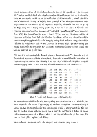 7
trình truyền đưa và lưu trữ bớt tốn kém cũng như tăng tốc độ của việc xử lý tín hiệu sau
đó. Ý tưởng này hình thành nên một phương pháp biểu diễn tuyến tính gọi là biểu diễn
thưa. Về mặt nguồn gốc lý thuyết, biểu diễn thưa có liên quan đến lý thuyết cảm biến
nén (Compressed Sensing – CS) [43]. Theo lý thuyết CS thì những tín hiệu thưa hoặc
được nén thì tín hiệu ban đầu có thể được khôi phục bằng cách triển khai một vài giá trị
đo được trong khi số lượng những giá trị này ít hơn nhiều so với cách lấy mẫu của
Shannon (Shannon’sampling theorem - SST) và luật lấy mẫu Nyquist (Nyquist sampling
law - NSL). Các thành tố cơ bản trong lý thuyết CS bao gồm biểu diễn thưa, mã hóa và
thuật toán khôi phục. Mục đích của biểu diễn thưa là đưa không gian biểu diễn tín hiệu
ban đầu sang không gian nhiều chiều hơn giúp những thành phần đặc trưng của tín hiệu
“nổi lên” rõ ràng hơn so với “bề mặt”, sau đó tín hiệu sẽ được “ghi nhớ” thông qua
những thành phần đặc trưng này thay vì toàn bộ các thành phần như lúc ban đầu để đưa
vào các quá trình xử lý tiếp theo.
Mỗi ảnh số là một ảnh tự nhiên được số hóa dưới dạng ma trận số. Với ảnh màu ta sẽ có
3 ma trận số tương ứng với các kênh màu tùy thuộc vào hệ màu biểu diễn khác nhau và
thông thường các ma trận biểu diễn này là ma trận “dày” với hầu hết các giá trị trong đó
khác không [1]. Hình 1.1 biểu diễn một mẫu ảnh đa mức xám kích thước 14x14.
Hình 1.1. Mẫu ảnh đa mức xám và biểu diễn dày
Ta hoàn toàn có thể biểu diễn mẫu ảnh này bằng một vec-tơ có 14x14 = 156 chiều, tuy
nhiên cách biểu diễn này sẽ dễ bị tác động bởi nhiễu và “cồng kềnh” khi phải truyền gửi
và lưu trữ. Khi áp dụng biểu diễn thưa vào, mặc dù sẽ đẩy số chiều vecto biểu diễn cho
ảnh lên cao hơn nhưng số lượng giá trị thực tế cần “ghi nhớ” lại rất ít do hầu hết thành
phần của vec-tơ mang giá trị không. Vì vậy, việc biểu diễn hầu như chỉ liên quan đến
một vài thành phần có giá trị khác không.
Ví dụ mẫu ảnh có thể được biểu diễn bằng mô hình thưa như trong hình 1.2.
 