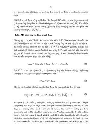 9
over-complete) thì có thể dẫn tới một biểu diễn thưa và khi đó ta có mô hình học từ điển
thưa.
Mô hình học từ điển, với ý nghĩa ban đầu dùng để biểu diễn tín hiệu (representation)
[25], được ứng dụng cho các bài toán khôi phục dữ liệu (reconstruction) [18] , khử nhiễu
[8,20] và mã hóa thưa (sparse coding), gần đây được mở rộng cho bài toán phân lớp
(classification) [9,21,29,30,34].
1.1.3. Mô hình học từ điển và mã thưa
Cho 𝑦1, 𝑦2, ..., 𝑦𝑛 ∈ 𝑅𝑝
là tất cả n mẫu tín hiệu và Y ∈ 𝑅𝑝∗𝑁
là ma trận tín hiệu đầu vào
với N tín hiệu đầu vào mà mỗi tín hiệu 𝑦𝑖 ∈ 𝑅𝑝
tương ứng với một cột của ma trận Y.
Từ n mẫu tín hiệu xác định một ma trận D ∈ 𝑅𝑝∗𝐾
(p ≪ K) được gọi là từ điển cơ bản
quá hoàn chỉnh (tính overcomplete) mà mỗi từ 𝑑𝑗 ∈ 𝑅𝑝
. Một mẫu mới cần biểu diễn
𝑦𝑛𝑒𝑤 ∈ 𝑅𝑝
. Nếu tất cả các mẫu đã biết được sử dụng để biểu diễn tuyến tính cho mẫu
mới thì mẫu mới phải được biểu diễn bằng:
𝑦𝑛𝑒𝑤 = 𝑥𝑛𝑒𝑤_1𝑑1 + 𝑥𝑛𝑒𝑤_2𝑑2 + ⋯ + 𝑥𝑛𝑒𝑤𝑛
𝑑𝑛 (1)
X ∈ 𝑅𝐾∗𝑁
là ma trận hệ số với 𝑥𝑖 là hệ số tương ứng biểu diễn tín hiệu 𝑦𝑖 và phương
trình (1) có thể được viết lại bởi phương trình sau:
𝑦𝑛𝑒𝑤 = 𝐷 ∗ 𝑥𝑛𝑒𝑤 (2)
Khi đó, mô hình bài toán học từ điển thưa được thể hiện qua biểu thức (3) sau:
argmin
𝐷
‖𝑌 − 𝐷𝑋‖2
2
𝑠𝑎𝑜 𝑐ℎ𝑜 ‖𝑥𝑖‖0 ≤ T và ‖𝑑𝑗‖
2
2
= 1 (3)
Trong đó, ‖. ‖0 là chuẩn 𝑙0 nhận giá trị số lượng phần tử khác không của vec-tơ. T là giá
trị ngưỡng thưa được lựa chọn trước. Việc giải bài toán tối ưu (3) sẽ dẫn tới xác định
được một phương pháp biểu diễn mới cho bộ tín hiệu đầu vào Y với không gian biểu
diễn lớn hơn và có khả năng khôi phục lại tín hiệu Y thông qua từ điển D và hệ số biểu
diễn X. Quá trình học ra từ điển D và X từ chính dữ liệu ban đầu giúp cho việc biểu diễn
lại dữ liệu ban đầu là hiệu quả. Quá trình này bao gồm hai nhiệm vụ: tìm D và xác định
X. Việc tìm từ điển D sẽ được gọi là cập nhật từ điển và việc xác định X được gọi là xác
 