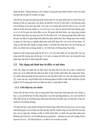 10
định mã thưa. Thông thường ta sẽ cố định X trong khi cập nhật từ điển và khi xác định
mã thưa thì từ điển D sẽ được cố định.
Vấn đề tìm lời giải cho phương trình tuyến tính (2) với quan điểm đại số tuyến tính, nếu
không có bất kỳ ràng buộc nào được áp đặt đối với hệ số biểu diễn x thì phương trình
(2) sẽ không có lời giải duy nhất. Với việc coi từ điển như một hệ sinh vec-tơ, với tính
chất số chiều nhỏ hơn nhiều so với số từ (p ≪ K), theo lý thuyết hình học không gian,
ta có vô số lời giải cho biểu diễn vec-tơ. Để giảm bớt khó khăn, các ràng buộc chuẩn
hóa thích hợp được áp dụng cho hệ số biểu diễn [19]. Với phương pháp biểu diễn thưa
thì yêu cầu đặt ra là giải pháp biểu diễn thu được phải thưa thớt. Ràng buộc theo chuẩn
𝑙0 giúp cho bài toán có nghiệm đảm bảo tính chất thưa cho véc-tơ hệ số tìm được. Ta
cũng có thể thay thế chuẩn 𝑙0 bằng chuẩn 𝑙1 để đảm bảo tính thưa cho mô hình học từ
điển, tuy nhiên nếu sử dụng chuẩn 𝑙2 thì tính thưa sẽ không được bảo đảm.
Ngoài ra mối tương quan giữa bộ hệ số 𝑥𝑖 với việc biểu diễn các tín hiệu đầu vào của
cùng một đối tượng nào đó đã gợi ý về việc sử dụng mô hình này vào trong bài toán
phân lớp, đặc biệt là nhận dạng đối tượng.
1.2. Xây dựng mô hình học từ điển và mã thưa
Việc xây dựng mô hình học từ điển thưa cần đảm bảo hai yếu tố cơ bản: từ điển học
được tạo ra từ chính dữ liệu mẫu ban đầu và hệ số biểu diễn đảm bảo ràng buộc thưa.
Có nhiều phương pháp để giải quyết các yêu cầu đặt ra đối với việc xây dựng mô hình
[7]. Luận văn này sẽ giới thiệu một số phương pháp cổ điển và đặc biệt trình bày về giải
thuật K-SVD trong quá trình xác định mã thưa và cập nhật từ điển.
1.2.1. Giới thiệu họ các chuẩn
Trước hết, để làm rõ hơn việc sử dụng điều kiện ràng buộc thưa dựa trên các chuẩn 𝑙0
hay 𝑙1 của mô hình học từ điển cũng như vì sao khi áp dụng chuẩn 𝑙2 vào việc tìm hệ số
biểu diễn thì hệ số sẽ không được đảm bảo tính thưa thì phần này sẽ trình bày về họ các
chuẩn [1,43] thông thường.
Về mặt toán học, một chuẩn là tổng kích thước hoặc chiều dài của tất cả các véc-tơ trong
một không gian véc-tơ hoặc ma trận nào đó, khi đó, chuẩn càng cao thì (độ lớn) ma trận
hay véc-tơ càng lớn. Chuẩn có thể có nhiều hình thức và nhiều tên gọi khác nhau như
khoảng cách Euclide, sai số bình phương trung bình – phương sai của ước lượng (Mean
Squared Error)... Ký hiệu ‖𝑥‖với x có thể là véc-tơ hoặc ma trận.
 